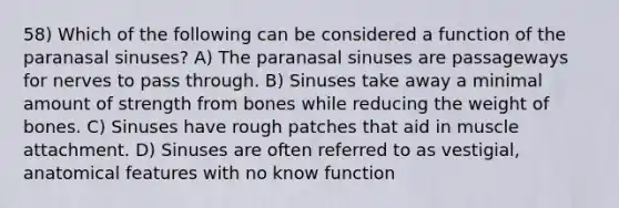 58) Which of the following can be considered a function of the paranasal sinuses? A) The paranasal sinuses are passageways for nerves to pass through. B) Sinuses take away a minimal amount of strength from bones while reducing the weight of bones. C) Sinuses have rough patches that aid in muscle attachment. D) Sinuses are often referred to as vestigial, anatomical features with no know function