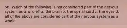 58. Which of the following is not considered part of the nervous system as a whole? a. the brain b. the spinal cord c. the eyes d. all of the above are considered part of the nervous system as a whole