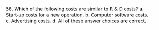 58. Which of the following costs are similar to R & D costs? a. Start-up costs for a new operation. b. Computer software costs. c. Advertising costs. d. All of these answer choices are correct.