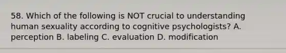 58. Which of the following is NOT crucial to understanding human sexuality according to cognitive psychologists? A. perception B. labeling C. evaluation D. modification