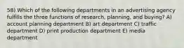 58) Which of the following departments in an advertising agency fulfills the three functions of research, planning, and buying? A) account planning department B) art department C) traffic department D) print production department E) media department