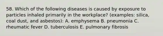 58. Which of the following diseases is caused by exposure to particles inhaled primarily in the workplace? (examples: silica, coal dust, and asbestos): A. emphysema B. pneumonia C. rheumatic fever D. tuberculosis E. pulmonary fibrosis