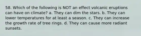 58. Which of the following is NOT an effect volcanic eruptions can have on climate? a. They can dim the stars. b. They can lower temperatures for at least a season. c. They can increase the growth rate of tree rings. d. They can cause more radiant sunsets.