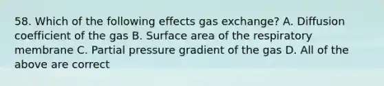 58. Which of the following effects <a href='https://www.questionai.com/knowledge/kU8LNOksTA-gas-exchange' class='anchor-knowledge'>gas exchange</a>? A. Diffusion coefficient of the gas B. <a href='https://www.questionai.com/knowledge/kEtsSAPENL-surface-area' class='anchor-knowledge'>surface area</a> of the respiratory membrane C. Partial pressure gradient of the gas D. All of the above are correct