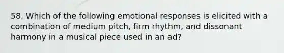 58. Which of the following emotional responses is elicited with a combination of medium pitch, firm rhythm, and dissonant harmony in a musical piece used in an ad?