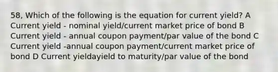 58, Which of the following is the equation for current yield? A Current yield - nominal yield/current market price of bond B Current yield - annual coupon payment/par value of the bond C Current yield -annual coupon payment/current market price of bond D Current yieldayield to maturity/par value of the bond