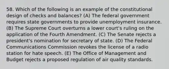 58. Which of the following is an example of the constitutional design of checks and balances? (A) The federal government requires state governments to provide unemployment insurance. (B) The Supreme Court overturns a lower court's ruling on the application of the Fourth Amendment. (C) The Senate rejects a president's nomination for secretary of state. (D) The Federal Communications Commission revokes the license of a radio station for hate speech. (E) The Office of Management and Budget rejects a proposed regulation of air quality standards.