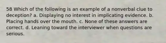 58 Which of the following is an example of a nonverbal clue to deception? a. Displaying no interest in implicating evidence. b. Placing hands over the mouth. c. None of these answers are correct. d. Leaning toward the interviewer when questions are serious.