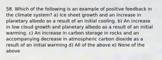 58. Which of the following is an example of positive feedback in the climate system? a) Ice sheet growth and an increase in planetary albedo as a result of an initial cooling. b) An increase in low cloud growth and planetary albedo as a result of an initial warming. c) An increase in carbon storage in rocks and an accompanying decrease in atmospheric carbon dioxide as a result of an initial warming d) All of the above e) None of the above