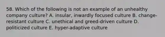 58. Which of the following is not an example of an unhealthy company culture? A. insular, inwardly focused culture B. change-resistant culture C. unethical and greed-driven culture D. politicized culture E. hyper-adaptive culture