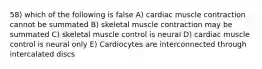 58) which of the following is false A) cardiac muscle contraction cannot be summated B) skeletal muscle contraction may be summated C) skeletal muscle control is neural D) cardiac muscle control is neural only E) Cardiocytes are interconnected through intercalated discs