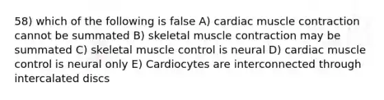 58) which of the following is false A) cardiac muscle contraction cannot be summated B) skeletal muscle contraction may be summated C) skeletal muscle control is neural D) cardiac muscle control is neural only E) Cardiocytes are interconnected through intercalated discs