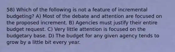 58) Which of the following is not a feature of incremental budgeting? A) Most of the debate and attention are focused on the proposed increment. B) Agencies must justify their entire budget request. C) Very little attention is focused on the budgetary base. D) The budget for any given agency tends to grow by a little bit every year.