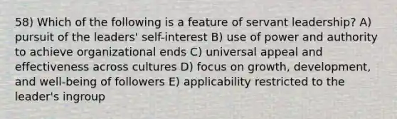 58) Which of the following is a feature of servant leadership? A) pursuit of the leaders' self-interest B) use of power and authority to achieve organizational ends C) universal appeal and effectiveness across cultures D) focus on growth, development, and well-being of followers E) applicability restricted to the leader's ingroup