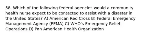 58. Which of the following federal agencies would a community health nurse expect to be contacted to assist with a disaster in the United States? A) American Red Cross B) Federal Emergency Management Agency (FEMA) C) WHO's Emergency Relief Operations D) Pan American Health Organization