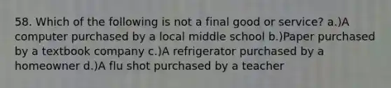 58. Which of the following is not a final good or service? a.)A computer purchased by a local middle school b.)Paper purchased by a textbook company c.)A refrigerator purchased by a homeowner d.)A flu shot purchased by a teacher