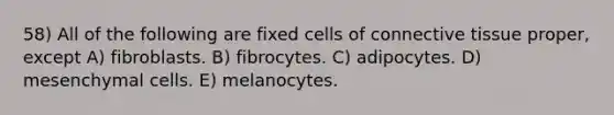 58) All of the following are fixed cells of <a href='https://www.questionai.com/knowledge/kYDr0DHyc8-connective-tissue' class='anchor-knowledge'>connective tissue</a> proper, except A) fibroblasts. B) fibrocytes. C) adipocytes. D) mesenchymal cells. E) melanocytes.