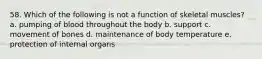 58. Which of the following is not a function of skeletal muscles? a. pumping of blood throughout the body b. support c. movement of bones d. maintenance of body temperature e. protection of internal organs