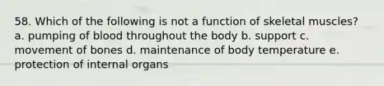 58. Which of the following is not a function of skeletal muscles? a. pumping of blood throughout the body b. support c. movement of bones d. maintenance of body temperature e. protection of internal organs