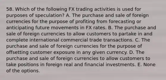 58. Which of the following FX trading activities is used for purposes of speculation? A. The purchase and sale of foreign currencies for the purpose of profiting from forecasting or anticipating future movements in FX rates. B. The purchase and sale of foreign currencies to allow customers to partake in and complete international commercial trade transactions. C. The purchase and sale of foreign currencies for the purpose of offsetting customer exposure in any given currency. D. The purchase and sale of foreign currencies to allow customers to take positions in foreign real and financial investments. E. None of the options.