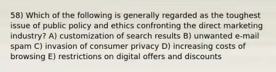 58) Which of the following is generally regarded as the toughest issue of public policy and ethics confronting the direct marketing industry? A) customization of search results B) unwanted e-mail spam C) invasion of consumer privacy D) increasing costs of browsing E) restrictions on digital offers and discounts