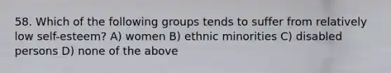 58. Which of the following groups tends to suffer from relatively low self-esteem? A) women B) ethnic minorities C) disabled persons D) none of the above