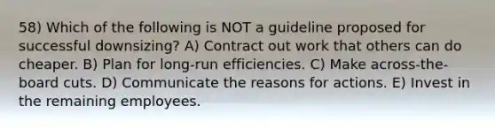 58) Which of the following is NOT a guideline proposed for successful downsizing? A) Contract out work that others can do cheaper. B) Plan for long-run efficiencies. C) Make across-the-board cuts. D) Communicate the reasons for actions. E) Invest in the remaining employees.