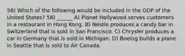 58) Which of the following would be included in the GDP of the United States? 58) ______ A) Planet Hollywood serves customers in a restaurant in Hong Kong. B) Nestle produces a candy bar in Switzerland that is sold in San Francisco. C) Chrysler produces a car in Germany that is sold in Michigan. D) Boeing builds a plane in Seattle that is sold to Air Canada.