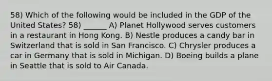 58) Which of the following would be included in the GDP of the United States? 58) ______ A) Planet Hollywood serves customers in a restaurant in Hong Kong. B) Nestle produces a candy bar in Switzerland that is sold in San Francisco. C) Chrysler produces a car in Germany that is sold in Michigan. D) Boeing builds a plane in Seattle that is sold to Air Canada.