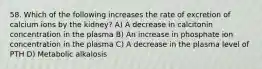 58. Which of the following increases the rate of excretion of calcium ions by the kidney? A) A decrease in calcitonin concentration in the plasma B) An increase in phosphate ion concentration in the plasma C) A decrease in the plasma level of PTH D) Metabolic alkalosis