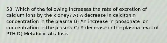 58. Which of the following increases the rate of excretion of calcium ions by the kidney? A) A decrease in calcitonin concentration in the plasma B) An increase in phosphate ion concentration in the plasma C) A decrease in the plasma level of PTH D) Metabolic alkalosis