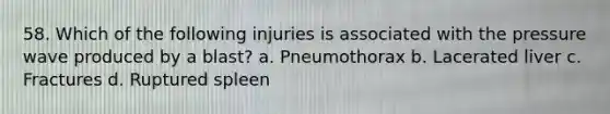 58. Which of the following injuries is associated with the pressure wave produced by a blast? a. Pneumothorax b. Lacerated liver c. Fractures d. Ruptured spleen