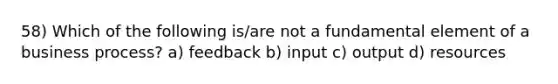 58) Which of the following is/are not a fundamental element of a business process? a) feedback b) input c) output d) resources