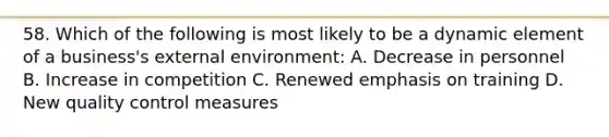 58. Which of the following is most likely to be a dynamic element of a business's external environment: A. Decrease in personnel B. Increase in competition C. Renewed emphasis on training D. New quality control measures