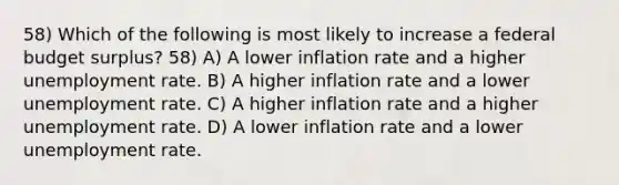 58) Which of the following is most likely to increase a federal budget surplus? 58) A) A lower inflation rate and a higher unemployment rate. B) A higher inflation rate and a lower unemployment rate. C) A higher inflation rate and a higher unemployment rate. D) A lower inflation rate and a lower unemployment rate.