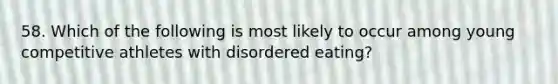 58. Which of the following is most likely to occur among young competitive athletes with disordered eating?