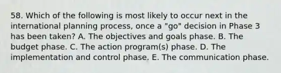 58. Which of the following is most likely to occur next in the international planning process, once a "go" decision in Phase 3 has been taken? A. The objectives and goals phase. B. The budget phase. C. The action program(s) phase. D. The implementation and control phase. E. The communication phase.