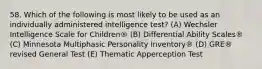 58. Which of the following is most likely to be used as an individually administered intelligence test? (A) Wechsler Intelligence Scale for Children® (B) Differential Ability Scales® (C) Minnesota Multiphasic Personality Inventory® (D) GRE® revised General Test (E) Thematic Apperception Test