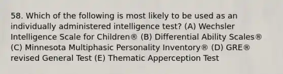 58. Which of the following is most likely to be used as an individually administered intelligence test? (A) Wechsler Intelligence Scale for Children® (B) Differential Ability Scales® (C) Minnesota Multiphasic Personality Inventory® (D) GRE® revised General Test (E) Thematic Apperception Test