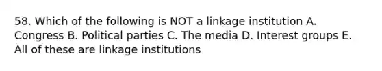 58. Which of the following is NOT a linkage institution A. Congress B. Political parties C. The media D. Interest groups E. All of these are linkage institutions