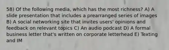 58) Of the following media, which has the most richness? A) A slide presentation that includes a prearranged series of images B) A social networking site that invites users' opinions and feedback on relevant topics C) An audio podcast D) A formal business letter that's written on corporate letterhead E) Texting and IM