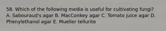 58. Which of the following media is useful for cultivating fungi? A. Sabouraud's agar B. MacConkey agar C. Tomato juice agar D. Phenylethanol agar E. Mueller tellurite