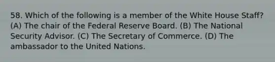 58. Which of the following is a member of the White House Staff? (A) The chair of the Federal Reserve Board. (B) The National Security Advisor. (C) The Secretary of Commerce. (D) The ambassador to the United Nations.