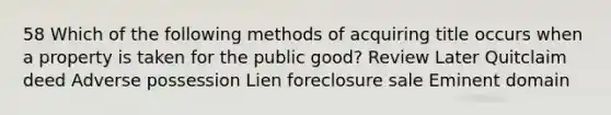 58 Which of the following methods of acquiring title occurs when a property is taken for the public good? Review Later Quitclaim deed Adverse possession Lien foreclosure sale Eminent domain