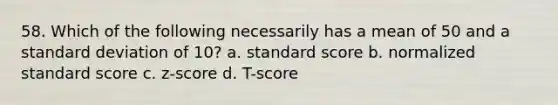 58. Which of the following necessarily has a mean of 50 and a standard deviation of 10? a. standard score b. normalized standard score c. z-score d. T-score