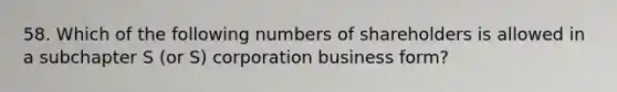 58. Which of the following numbers of shareholders is allowed in a subchapter S (or S) corporation business form?