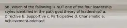 58. Which of the following is NOT one of the four leadership styles identified in the path-goal theory of leadership? a. Directive b. Supportive c. Participative d. Charismatic e. Achievement-oriented