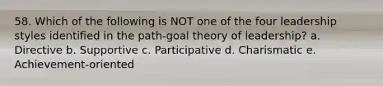 58. Which of the following is NOT one of the four leadership styles identified in the path-goal theory of leadership? a. Directive b. Supportive c. Participative d. Charismatic e. Achievement-oriented