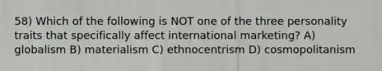 58) Which of the following is NOT one of the three personality traits that specifically affect international marketing? A) globalism B) materialism C) ethnocentrism D) cosmopolitanism