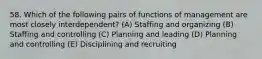 58. Which of the following pairs of functions of management are most closely interdependent? (A) Staffing and organizing (B) Staffing and controlling (C) Planning and leading (D) Planning and controlling (E) Disciplining and recruiting